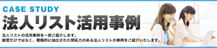 CASE STUDY 法人リスト活用事例 法人リストの活用事例を一部ご紹介します。鮮度だけではなく、戦略的に抽出された開拓力のある法人リストの事例をご紹介いたします。