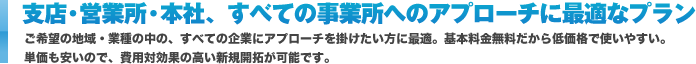 支店・営業所・本社、すべての事業所へのアプローチに最適なプラン ご希望の地域・業種の中の、すべての企業にアプローチを掛けたい方に最適。基本料金無料だから低価格で使いやすい。
単価も安いので、費用対効果の高い新規開拓が可能です。